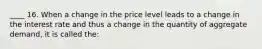 ____ 16. When a change in the price level leads to a change in the interest rate and thus a change in the quantity of aggregate demand, it is called the: