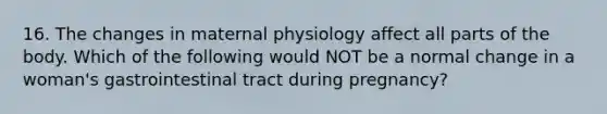 16. The changes in maternal physiology affect all parts of the body. Which of the following would NOT be a normal change in a woman's gastrointestinal tract during pregnancy?