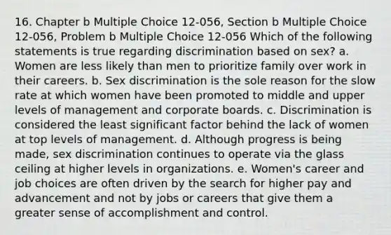 16. Chapter b Multiple Choice 12-056, Section b Multiple Choice 12-056, Problem b Multiple Choice 12-056 Which of the following statements is true regarding discrimination based on sex? a. Women are less likely than men to prioritize family over work in their careers. b. Sex discrimination is the sole reason for the slow rate at which women have been promoted to middle and upper levels of management and corporate boards. c. Discrimination is considered the least significant factor behind the lack of women at top levels of management. d. Although progress is being made, sex discrimination continues to operate via the glass ceiling at higher levels in organizations. e. Women's career and job choices are often driven by the search for higher pay and advancement and not by jobs or careers that give them a greater sense of accomplishment and control.