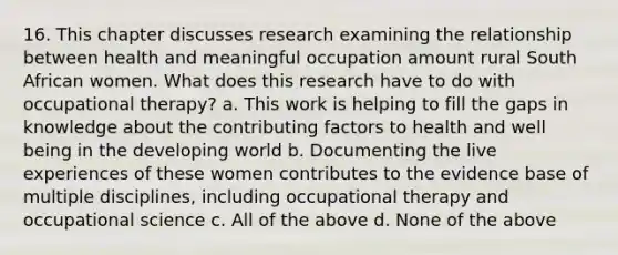 16. This chapter discusses research examining the relationship between health and meaningful occupation amount rural South African women. What does this research have to do with occupational therapy? a. This work is helping to fill the gaps in knowledge about the contributing factors to health and well being in the developing world b. Documenting the live experiences of these women contributes to the evidence base of multiple disciplines, including occupational therapy and occupational science c. All of the above d. None of the above