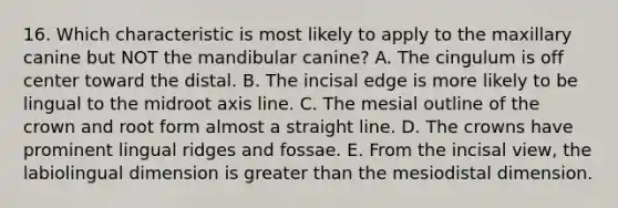 16. Which characteristic is most likely to apply to the maxillary canine but NOT the mandibular canine? A. The cingulum is off center toward the distal. B. The incisal edge is more likely to be lingual to the midroot axis line. C. The mesial outline of the crown and root form almost a straight line. D. The crowns have prominent lingual ridges and fossae. E. From the incisal view, the labiolingual dimension is greater than the mesiodistal dimension.