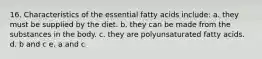 16. Characteristics of the essential fatty acids include: a. they must be supplied by the diet. b. they can be made from the substances in the body. c. they are polyunsaturated fatty acids. d. b and c e. a and c