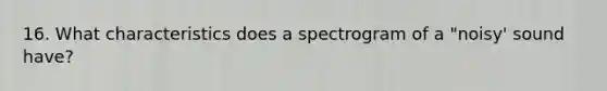 16. What characteristics does a spectrogram of a "noisy' sound have?