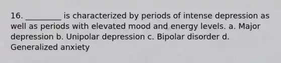 16. _________ is characterized by periods of intense depression as well as periods with elevated mood and energy levels. a. Major depression b. Unipolar depression c. Bipolar disorder d. Generalized anxiety