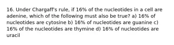 16. Under Chargaff's rule, if 16% of the nucleotides in a cell are adenine, which of the following must also be true? a) 16% of nucleotides are cytosine b) 16% of nucleotides are guanine c) 16% of the nucleotides are thymine d) 16% of nucleotides are uracil