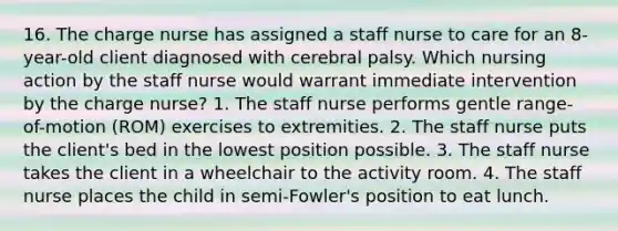 16. The charge nurse has assigned a staff nurse to care for an 8-year-old client diagnosed with cerebral palsy. Which nursing action by the staff nurse would warrant immediate intervention by the charge nurse? 1. The staff nurse performs gentle range-of-motion (ROM) exercises to extremities. 2. The staff nurse puts the client's bed in the lowest position possible. 3. The staff nurse takes the client in a wheelchair to the activity room. 4. The staff nurse places the child in semi-Fowler's position to eat lunch.