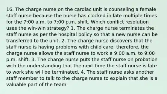 16. The charge nurse on the cardiac unit is counseling a female staff nurse because the nurse has clocked in late multiple times for the 7:00 a.m. to 7:00 p.m. shift. Which conflict resolution uses the win-win strategy? 1. The charge nurse terminates the staff nurse as per the hospital policy so that a new nurse can be transferred to the unit. 2. The charge nurse discovers that the staff nurse is having problems with child care; therefore, the charge nurse allows the staff nurse to work a 9:00 a.m. to 9:00 p.m. shift. 3. The charge nurse puts the staff nurse on probation with the understanding that the next time the staff nurse is late to work she will be terminated. 4. The staff nurse asks another staff member to talk to the charge nurse to explain that she is a valuable part of the team.