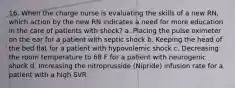 16. When the charge nurse is evaluating the skills of a new RN, which action by the new RN indicates a need for more education in the care of patients with shock? a. Placing the pulse oximeter on the ear for a patient with septic shock b. Keeping the head of the bed flat for a patient with hypovolemic shock c. Decreasing the room temperature to 68 F for a patient with neurogenic shock d. Increasing the nitroprusside (Nipride) infusion rate for a patient with a high SVR