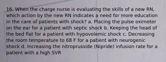 16. When the charge nurse is evaluating the skills of a new RN, which action by the new RN indicates a need for more education in the care of patients with shock? a. Placing the pulse oximeter on the ear for a patient with septic shock b. Keeping the head of the bed flat for a patient with hypovolemic shock c. Decreasing the room temperature to 68 F for a patient with neurogenic shock d. Increasing the nitroprusside (Nipride) infusion rate for a patient with a high SVR