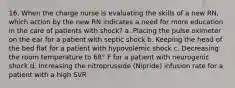 16. When the charge nurse is evaluating the skills of a new RN, which action by the new RN indicates a need for more education in the care of patients with shock? a. Placing the pulse oximeter on the ear for a patient with septic shock b. Keeping the head of the bed flat for a patient with hypovolemic shock c. Decreasing the room temperature to 68° F for a patient with neurogenic shock d. Increasing the nitroprusside (Nipride) infusion rate for a patient with a high SVR