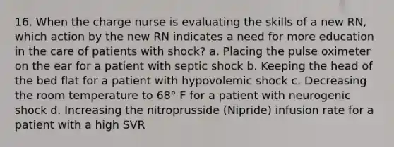 16. When the charge nurse is evaluating the skills of a new RN, which action by the new RN indicates a need for more education in the care of patients with shock? a. Placing the pulse oximeter on the ear for a patient with septic shock b. Keeping the head of the bed flat for a patient with hypovolemic shock c. Decreasing the room temperature to 68° F for a patient with neurogenic shock d. Increasing the nitroprusside (Nipride) infusion rate for a patient with a high SVR