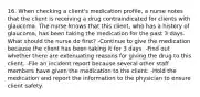 16. When checking a client's medication profile, a nurse notes that the client is receiving a drug contraindicated for clients with glaucoma. The nurse knows that this client, who has a history of glaucoma, has been taking the medication for the past 3 days. What should the nurse do first? -Continue to give the medication because the client has been taking it for 3 days. -Find out whether there are extenuating reasons for giving the drug to this client. -File an incident report because several other staff members have given the medication to the client. -Hold the medication and report the information to the physician to ensure client safety.