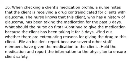 16. When checking a client's medication profile, a nurse notes that the client is receiving a drug contraindicated for clients with glaucoma. The nurse knows that this client, who has a history of glaucoma, has been taking the medication for the past 3 days. What should the nurse do first? -Continue to give the medication because the client has been taking it for 3 days. -Find out whether there are extenuating reasons for giving the drug to this client. -File an incident report because several other staff members have given the medication to the client. -Hold the medication and report the information to the physician to ensure client safety.