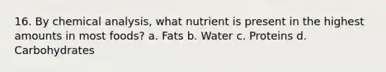 16. By chemical analysis, what nutrient is present in the highest amounts in most foods? a. Fats b. Water c. Proteins d. Carbohydrates