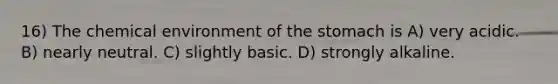 16) The chemical environment of <a href='https://www.questionai.com/knowledge/kLccSGjkt8-the-stomach' class='anchor-knowledge'>the stomach</a> is A) very acidic. B) nearly neutral. C) slightly basic. D) strongly alkaline.