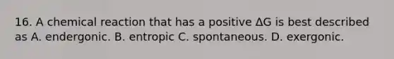 16. A chemical reaction that has a positive ΔG is best described as A. endergonic. B. entropic C. spontaneous. D. exergonic.