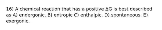 16) A chemical reaction that has a positive ΔG is best described as A) endergonic. B) entropic C) enthalpic. D) spontaneous. E) exergonic.