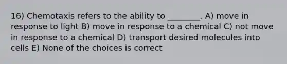 16) Chemotaxis refers to the ability to ________. A) move in response to light B) move in response to a chemical C) not move in response to a chemical D) transport desired molecules into cells E) None of the choices is correct