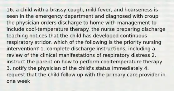 16. a child with a brassy cough, mild fever, and hoarseness is seen in the emergency department and diagnosed with croup. the physician orders discharge to home with management to include cool-temperature therapy. the nurse preparing discharge teaching notices that the child has developed continuous respiratory stridor. which of the following is the priority nursing intervention? 1. complete discharge instructions, including a review of the clinical manifestations of respiratory distress 2. instruct the parent on how to perform cooltemperature therapy 3. notify the physician of the child's status immediately 4. request that the child follow up with the primary care provider in one week