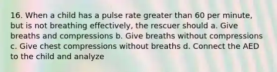 16. When a child has a pulse rate greater than 60 per minute, but is not breathing effectively, the rescuer should a. Give breaths and compressions b. Give breaths without compressions c. Give chest compressions without breaths d. Connect the AED to the child and analyze