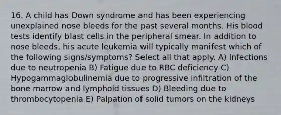 16. A child has Down syndrome and has been experiencing unexplained nose bleeds for the past several months. His blood tests identify blast cells in the peripheral smear. In addition to nose bleeds, his acute leukemia will typically manifest which of the following signs/symptoms? Select all that apply. A) Infections due to neutropenia B) Fatigue due to RBC deficiency C) Hypogammaglobulinemia due to progressive infiltration of the bone marrow and lymphoid tissues D) Bleeding due to thrombocytopenia E) Palpation of solid tumors on the kidneys