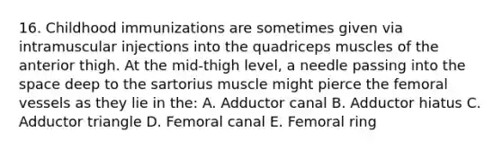 16. Childhood immunizations are sometimes given via intramuscular injections into the quadriceps muscles of the anterior thigh. At the mid-thigh level, a needle passing into the space deep to the sartorius muscle might pierce the femoral vessels as they lie in the: A. Adductor canal B. Adductor hiatus C. Adductor triangle D. Femoral canal E. Femoral ring