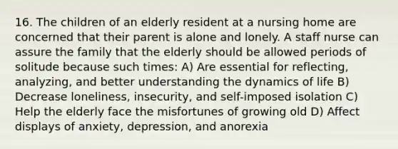 16. The children of an elderly resident at a nursing home are concerned that their parent is alone and lonely. A staff nurse can assure the family that the elderly should be allowed periods of solitude because such times: A) Are essential for reflecting, analyzing, and better understanding the dynamics of life B) Decrease loneliness, insecurity, and self-imposed isolation C) Help the elderly face the misfortunes of growing old D) Affect displays of anxiety, depression, and anorexia