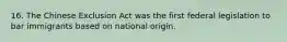 16. The Chinese Exclusion Act was the first federal legislation to bar immigrants based on national origin.