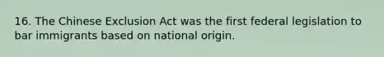 16. The Chinese Exclusion Act was the first federal legislation to bar immigrants based on national origin.