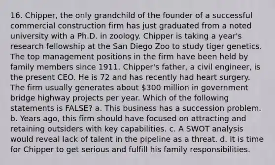 16. Chipper, the only grandchild of the founder of a successful commercial construction firm has just graduated from a noted university with a Ph.D. in zoology. Chipper is taking a year's research fellowship at the San Diego Zoo to study tiger genetics. The top management positions in the firm have been held by family members since 1911. Chipper's father, a civil engineer, is the present CEO. He is 72 and has recently had heart surgery. The firm usually generates about 300 million in government bridge highway projects per year. Which of the following statements is FALSE? a. This business has a succession problem. b. Years ago, this firm should have focused on attracting and retaining outsiders with key capabilities. c. A SWOT analysis would reveal lack of talent in the pipeline as a threat. d. It is time for Chipper to get serious and fulfill his family responsibilities.