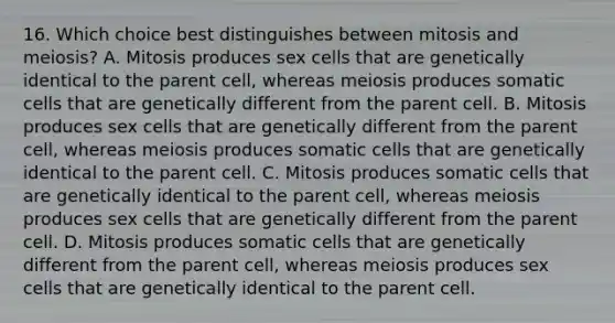 16. Which choice best distinguishes between mitosis and meiosis? A. Mitosis produces sex cells that are genetically identical to the parent cell, whereas meiosis produces somatic cells that are genetically different from the parent cell. B. Mitosis produces sex cells that are genetically different from the parent cell, whereas meiosis produces somatic cells that are genetically identical to the parent cell. C. Mitosis produces somatic cells that are genetically identical to the parent cell, whereas meiosis produces sex cells that are genetically different from the parent cell. D. Mitosis produces somatic cells that are genetically different from the parent cell, whereas meiosis produces sex cells that are genetically identical to the parent cell.