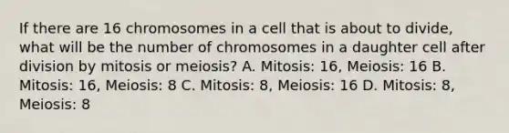 If there are 16 chromosomes in a cell that is about to divide, what will be the number of chromosomes in a daughter cell after division by mitosis or meiosis? A. Mitosis: 16, Meiosis: 16 B. Mitosis: 16, Meiosis: 8 C. Mitosis: 8, Meiosis: 16 D. Mitosis: 8, Meiosis: 8