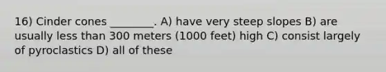 16) Cinder cones ________. A) have very steep slopes B) are usually less than 300 meters (1000 feet) high C) consist largely of pyroclastics D) all of these