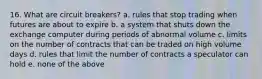 16. What are circuit breakers? a. rules that stop trading when futures are about to expire b. a system that shuts down the exchange computer during periods of abnormal volume c. limits on the number of contracts that can be traded on high volume days d. rules that limit the number of contracts a speculator can hold e. none of the above