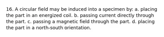 16. A circular field may be induced into a specimen by: a. placing the part in an energized coil. b. passing current directly through the part. c. passing a magnetic field through the part. d. placing the part in a north-south orientation.