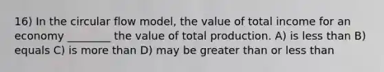 16) In the circular flow model, the value of total income for an economy ________ the value of total production. A) is less than B) equals C) is more than D) may be greater than or less than