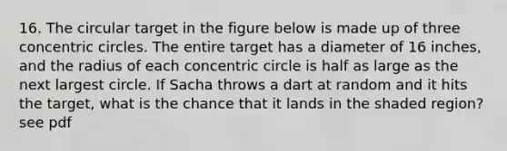 16. The circular target in the figure below is made up of three concentric circles. The entire target has a diameter of 16 inches, and the radius of each concentric circle is half as large as the next largest circle. If Sacha throws a dart at random and it hits the target, what is the chance that it lands in the shaded region? see pdf