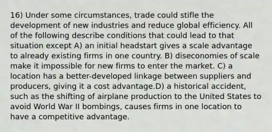 16) Under some circumstances, trade could stifle the development of new industries and reduce global efficiency. All of the following describe conditions that could lead to that situation except A) an initial headstart gives a scale advantage to already existing firms in one country. B) <a href='https://www.questionai.com/knowledge/kJiw8FXKJb-diseconomies-of-scale' class='anchor-knowledge'>diseconomies of scale</a> make it impossible for new firms to enter the market. C) a location has a better-developed linkage between suppliers and producers, giving it a cost advantage.D) a historical accident, such as the shifting of airplane production to the United States to avoid World War II bombings, causes firms in one location to have a <a href='https://www.questionai.com/knowledge/kv3IPSqf81-competitive-advantage' class='anchor-knowledge'>competitive advantage</a>.