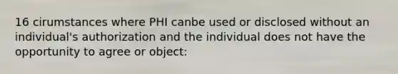 16 cirumstances where PHI canbe used or disclosed without an individual's authorization and the individual does not have the opportunity to agree or object: