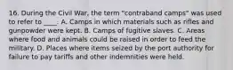 16. During the Civil War, the term "contraband camps" was used to refer to ____. A. Camps in which materials such as rifles and gunpowder were kept. B. Camps of fugitive slaves. C. Areas where food and animals could be raised in order to feed the military. D. Places where items seized by the port authority for failure to pay tariffs and other indemnities were held.