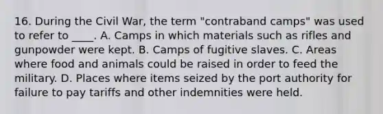 16. During the Civil War, the term "contraband camps" was used to refer to ____. A. Camps in which materials such as rifles and gunpowder were kept. B. Camps of fugitive slaves. C. Areas where food and animals could be raised in order to feed the military. D. Places where items seized by the port authority for failure to pay tariffs and other indemnities were held.