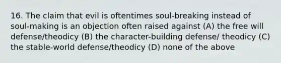 16. The claim that evil is oftentimes soul-breaking instead of soul-making is an objection often raised against (A) the free will defense/theodicy (B) the character-building defense/ theodicy (C) the stable-world defense/theodicy (D) none of the above