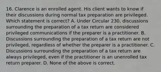 16. Clarence is an enrolled agent. His client wants to know if their discussions during normal tax preparation are privileged. Which statement is correct? A. Under Circular 230, discussions surrounding the preparation of a tax return are considered privileged communications if the preparer is a practitioner. B. Discussions surrounding the preparation of a tax return are not privileged, regardless of whether the preparer is a practitioner. C. Discussions surrounding the preparation of a tax return are always privileged, even if the practitioner is an unenrolled tax return preparer. D. None of the above is correct.