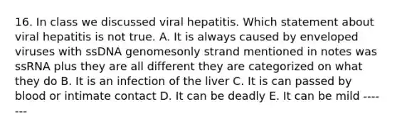 16. In class we discussed viral hepatitis. Which statement about viral hepatitis is not true. A. It is always caused by enveloped viruses with ssDNA genomesonly strand mentioned in notes was ssRNA plus they are all different they are categorized on what they do B. It is an infection of the liver C. It is can passed by blood or intimate contact D. It can be deadly E. It can be mild -------