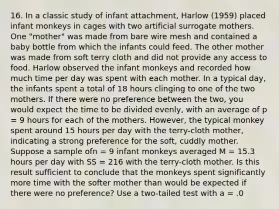 16. In a classic study of infant attachment, Harlow (1959) placed infant monkeys in cages with two artificial surrogate mothers. One "mother" was made from bare wire mesh and contained a baby bottle from which the infants could feed. The other mother was made from soft terry cloth and did not provide any access to food. Harlow observed the infant monkeys and recorded how much time per day was spent with each mother. In a typical day, the infants spent a total of 18 hours clinging to one of the two mothers. If there were no preference between the two, you would expect the time to be divided evenly, with an average of p = 9 hours for each of the mothers. However, the typical monkey spent around 15 hours per day with the terry-cloth mother, indicating a strong preference for the soft, cuddly mother. Suppose a sample ofn = 9 infant monkeys averaged M = 15.3 hours per day with SS = 216 with the terry-cloth mother. Is this result sufficient to conclude that the monkeys spent significantly more time with the softer mother than would be expected if there were no preference? Use a two-tailed test with a = .0