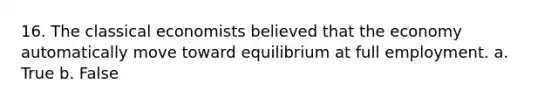 16. The classical economists believed that the economy automatically move toward equilibrium at full employment. a. True b. False