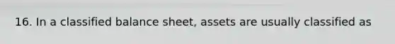 16. In a classified balance sheet, assets are usually classified as