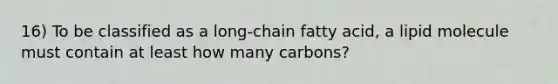 16) To be classified as a long-chain fatty acid, a lipid molecule must contain at least how many carbons?