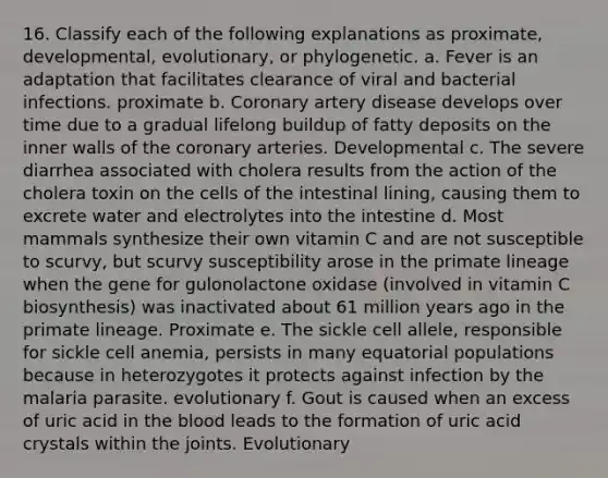 16. Classify each of the following explanations as proximate, developmental, evolutionary, or phylogenetic. a. Fever is an adaptation that facilitates clearance of viral and bacterial infections. proximate b. Coronary artery disease develops over time due to a gradual lifelong buildup of fatty deposits on the inner walls of the coronary arteries. Developmental c. The severe diarrhea associated with cholera results from the action of the cholera toxin on the cells of the intestinal lining, causing them to excrete water and electrolytes into the intestine d. Most mammals synthesize their own vitamin C and are not susceptible to scurvy, but scurvy susceptibility arose in the primate lineage when the gene for gulonolactone oxidase (involved in vitamin C biosynthesis) was inactivated about 61 million years ago in the primate lineage. Proximate e. The sickle cell allele, responsible for sickle cell anemia, persists in many equatorial populations because in heterozygotes it protects against infection by the malaria parasite. evolutionary f. Gout is caused when an excess of uric acid in the blood leads to the formation of uric acid crystals within the joints. Evolutionary