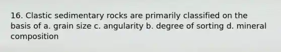 16. Clastic sedimentary rocks are primarily classified on the basis of a. grain size c. angularity b. degree of sorting d. mineral composition